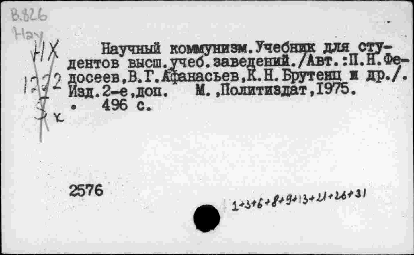 ﻿Иэч	___ _
1/Х Научный коммунизм. Учебник для сту-
' дентов высш.учеб, заведений./Авт. :П.Н.Фе-досеев.В.Г.Афанасьев,К.Н.Брутенц ж др./.
<	*“ Изд. 2-е,доп.	М. »Политиздат,1975.
у . 496 с.
|\
2576
